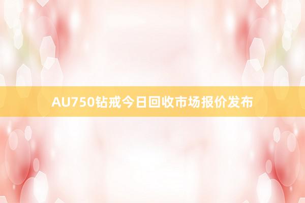 AU750钻戒今日回收市场报价发布