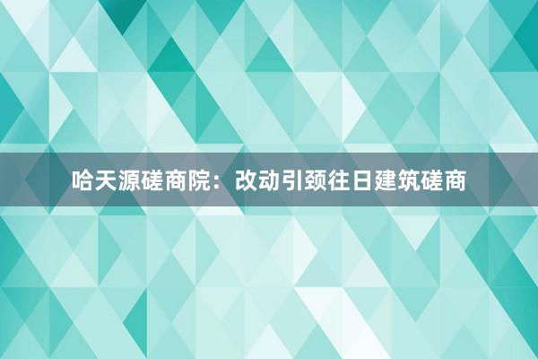 哈天源磋商院：改动引颈往日建筑磋商